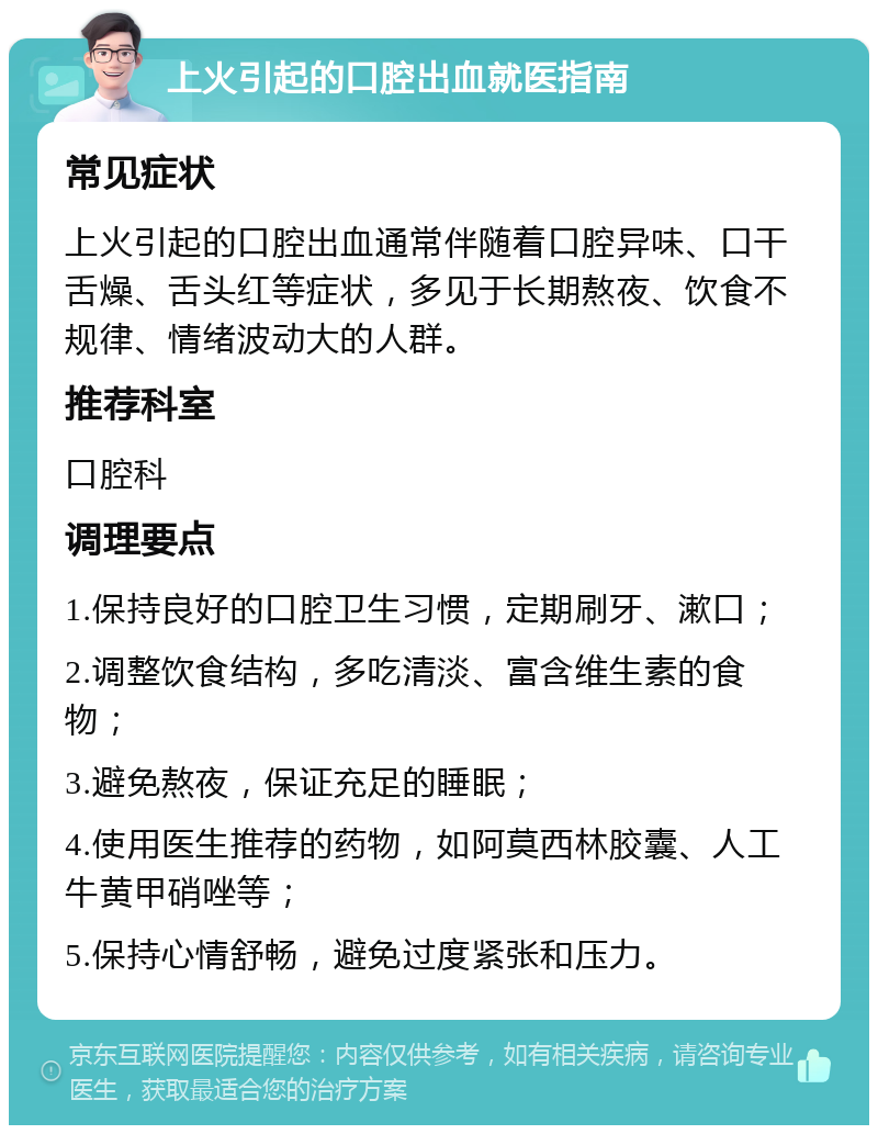 上火引起的口腔出血就医指南 常见症状 上火引起的口腔出血通常伴随着口腔异味、口干舌燥、舌头红等症状，多见于长期熬夜、饮食不规律、情绪波动大的人群。 推荐科室 口腔科 调理要点 1.保持良好的口腔卫生习惯，定期刷牙、漱口； 2.调整饮食结构，多吃清淡、富含维生素的食物； 3.避免熬夜，保证充足的睡眠； 4.使用医生推荐的药物，如阿莫西林胶囊、人工牛黄甲硝唑等； 5.保持心情舒畅，避免过度紧张和压力。