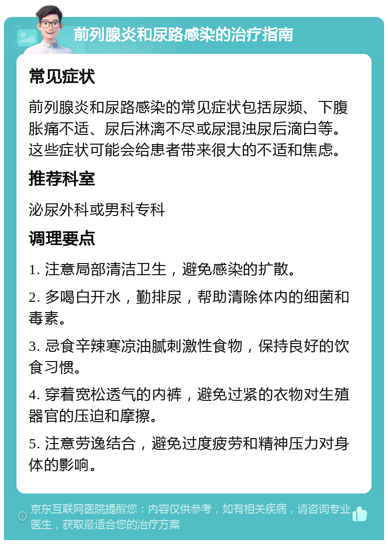 前列腺炎和尿路感染的治疗指南 常见症状 前列腺炎和尿路感染的常见症状包括尿频、下腹胀痛不适、尿后淋漓不尽或尿混浊尿后滴白等。这些症状可能会给患者带来很大的不适和焦虑。 推荐科室 泌尿外科或男科专科 调理要点 1. 注意局部清洁卫生，避免感染的扩散。 2. 多喝白开水，勤排尿，帮助清除体内的细菌和毒素。 3. 忌食辛辣寒凉油腻刺激性食物，保持良好的饮食习惯。 4. 穿着宽松透气的内裤，避免过紧的衣物对生殖器官的压迫和摩擦。 5. 注意劳逸结合，避免过度疲劳和精神压力对身体的影响。