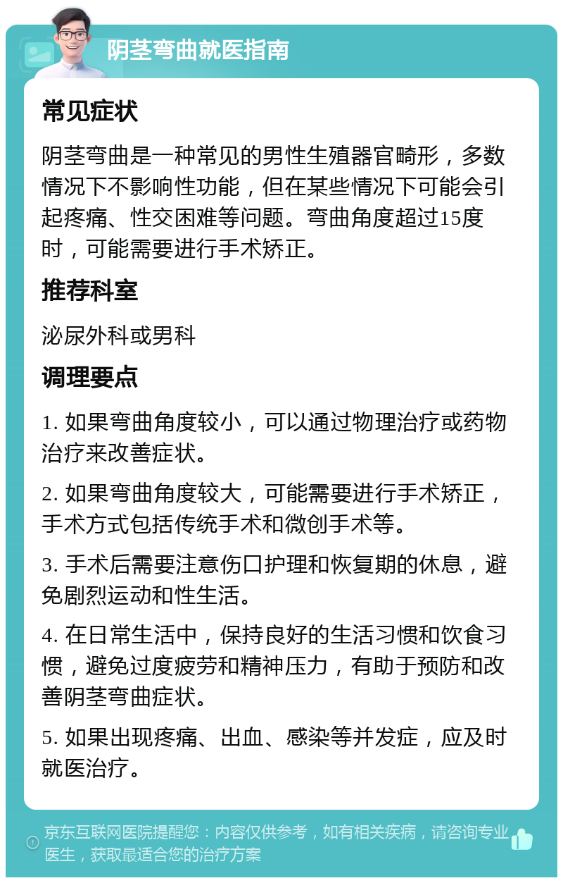 阴茎弯曲就医指南 常见症状 阴茎弯曲是一种常见的男性生殖器官畸形，多数情况下不影响性功能，但在某些情况下可能会引起疼痛、性交困难等问题。弯曲角度超过15度时，可能需要进行手术矫正。 推荐科室 泌尿外科或男科 调理要点 1. 如果弯曲角度较小，可以通过物理治疗或药物治疗来改善症状。 2. 如果弯曲角度较大，可能需要进行手术矫正，手术方式包括传统手术和微创手术等。 3. 手术后需要注意伤口护理和恢复期的休息，避免剧烈运动和性生活。 4. 在日常生活中，保持良好的生活习惯和饮食习惯，避免过度疲劳和精神压力，有助于预防和改善阴茎弯曲症状。 5. 如果出现疼痛、出血、感染等并发症，应及时就医治疗。