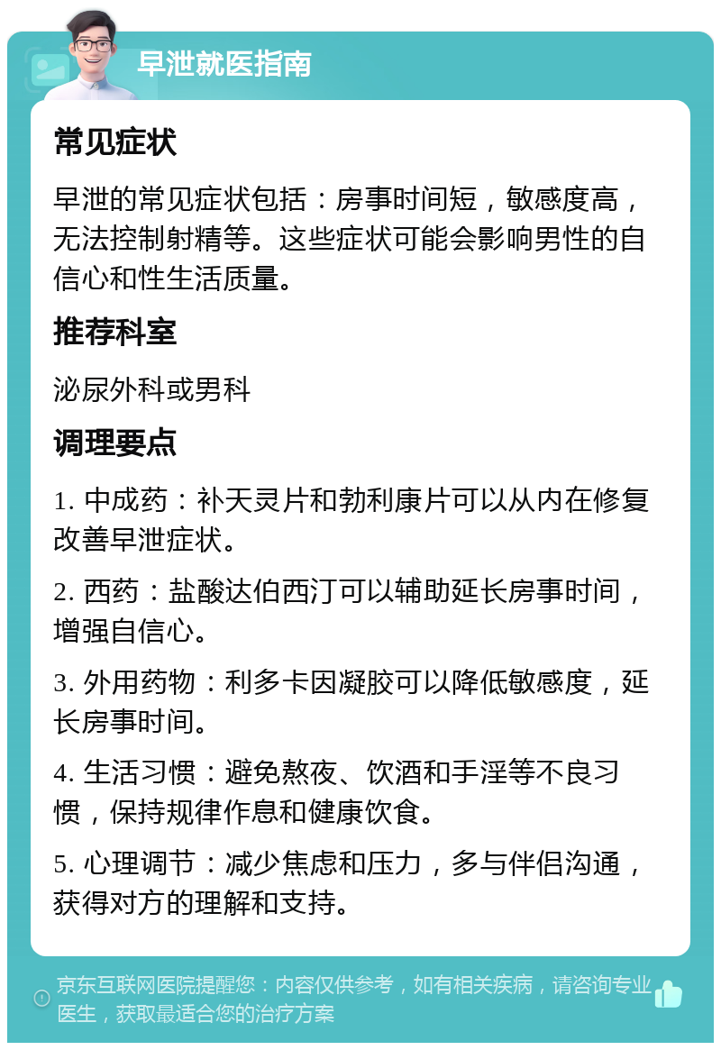 早泄就医指南 常见症状 早泄的常见症状包括：房事时间短，敏感度高，无法控制射精等。这些症状可能会影响男性的自信心和性生活质量。 推荐科室 泌尿外科或男科 调理要点 1. 中成药：补天灵片和勃利康片可以从内在修复改善早泄症状。 2. 西药：盐酸达伯西汀可以辅助延长房事时间，增强自信心。 3. 外用药物：利多卡因凝胶可以降低敏感度，延长房事时间。 4. 生活习惯：避免熬夜、饮酒和手淫等不良习惯，保持规律作息和健康饮食。 5. 心理调节：减少焦虑和压力，多与伴侣沟通，获得对方的理解和支持。