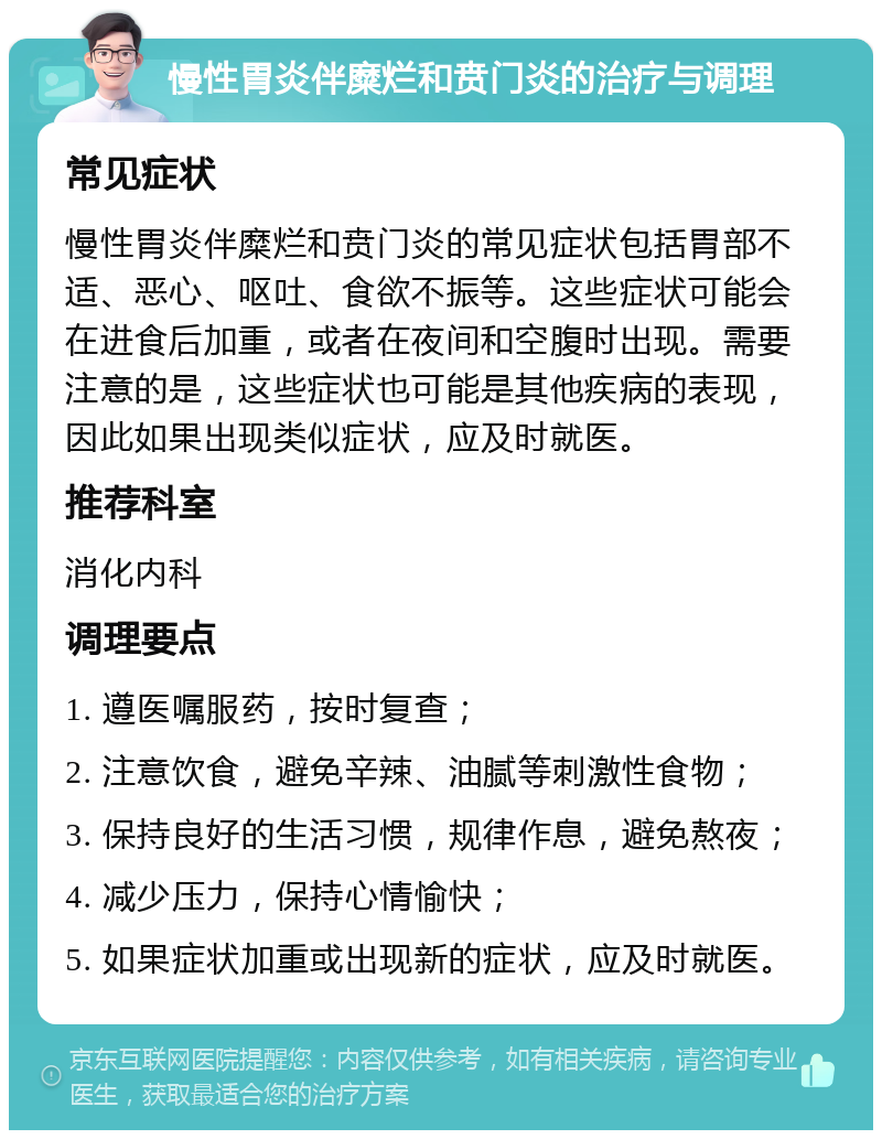 慢性胃炎伴糜烂和贲门炎的治疗与调理 常见症状 慢性胃炎伴糜烂和贲门炎的常见症状包括胃部不适、恶心、呕吐、食欲不振等。这些症状可能会在进食后加重，或者在夜间和空腹时出现。需要注意的是，这些症状也可能是其他疾病的表现，因此如果出现类似症状，应及时就医。 推荐科室 消化内科 调理要点 1. 遵医嘱服药，按时复查； 2. 注意饮食，避免辛辣、油腻等刺激性食物； 3. 保持良好的生活习惯，规律作息，避免熬夜； 4. 减少压力，保持心情愉快； 5. 如果症状加重或出现新的症状，应及时就医。