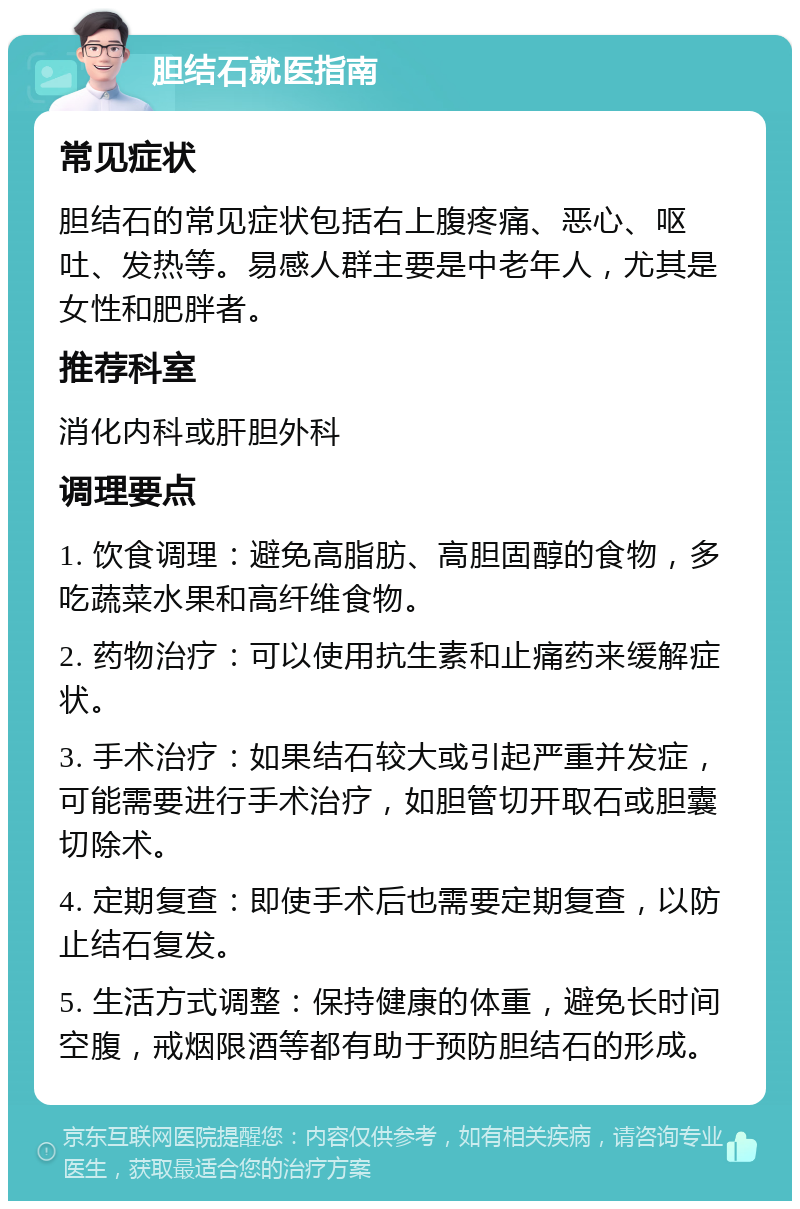 胆结石就医指南 常见症状 胆结石的常见症状包括右上腹疼痛、恶心、呕吐、发热等。易感人群主要是中老年人，尤其是女性和肥胖者。 推荐科室 消化内科或肝胆外科 调理要点 1. 饮食调理：避免高脂肪、高胆固醇的食物，多吃蔬菜水果和高纤维食物。 2. 药物治疗：可以使用抗生素和止痛药来缓解症状。 3. 手术治疗：如果结石较大或引起严重并发症，可能需要进行手术治疗，如胆管切开取石或胆囊切除术。 4. 定期复查：即使手术后也需要定期复查，以防止结石复发。 5. 生活方式调整：保持健康的体重，避免长时间空腹，戒烟限酒等都有助于预防胆结石的形成。