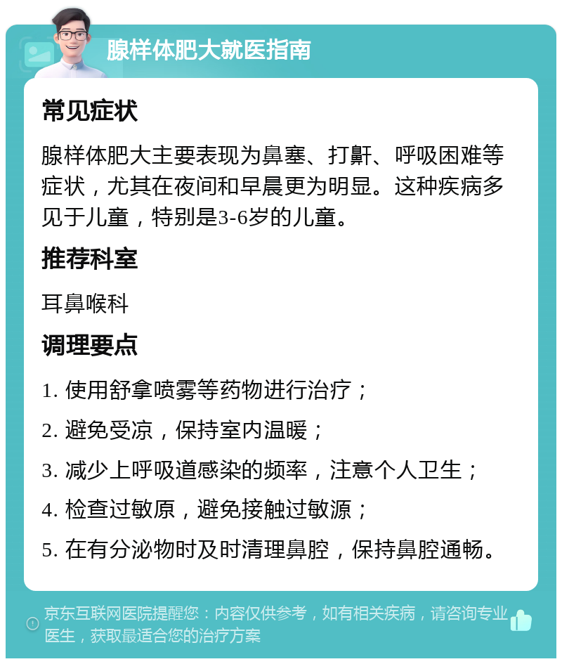 腺样体肥大就医指南 常见症状 腺样体肥大主要表现为鼻塞、打鼾、呼吸困难等症状，尤其在夜间和早晨更为明显。这种疾病多见于儿童，特别是3-6岁的儿童。 推荐科室 耳鼻喉科 调理要点 1. 使用舒拿喷雾等药物进行治疗； 2. 避免受凉，保持室内温暖； 3. 减少上呼吸道感染的频率，注意个人卫生； 4. 检查过敏原，避免接触过敏源； 5. 在有分泌物时及时清理鼻腔，保持鼻腔通畅。