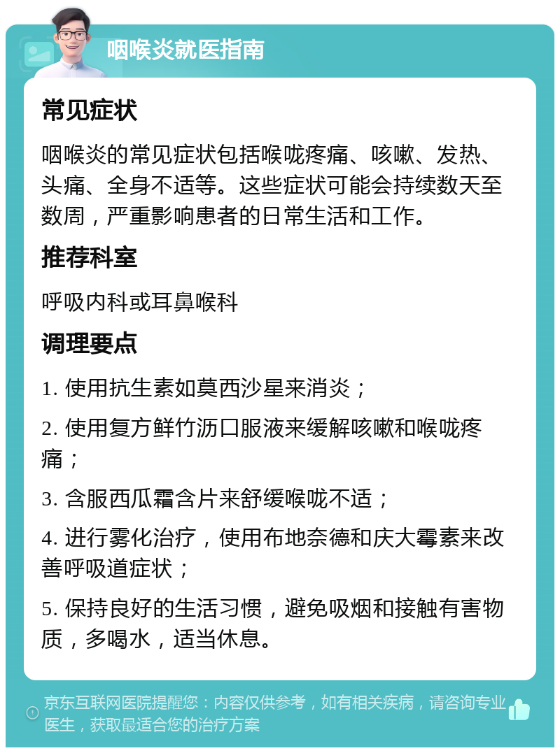 咽喉炎就医指南 常见症状 咽喉炎的常见症状包括喉咙疼痛、咳嗽、发热、头痛、全身不适等。这些症状可能会持续数天至数周，严重影响患者的日常生活和工作。 推荐科室 呼吸内科或耳鼻喉科 调理要点 1. 使用抗生素如莫西沙星来消炎； 2. 使用复方鲜竹沥口服液来缓解咳嗽和喉咙疼痛； 3. 含服西瓜霜含片来舒缓喉咙不适； 4. 进行雾化治疗，使用布地奈德和庆大霉素来改善呼吸道症状； 5. 保持良好的生活习惯，避免吸烟和接触有害物质，多喝水，适当休息。