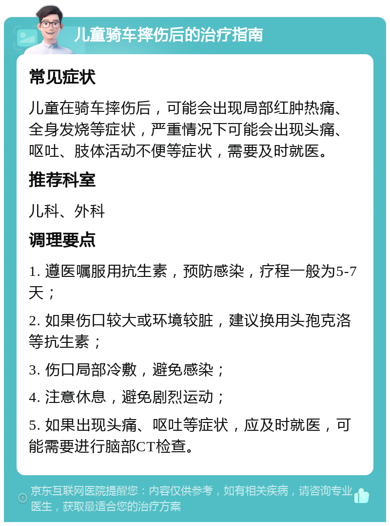 儿童骑车摔伤后的治疗指南 常见症状 儿童在骑车摔伤后，可能会出现局部红肿热痛、全身发烧等症状，严重情况下可能会出现头痛、呕吐、肢体活动不便等症状，需要及时就医。 推荐科室 儿科、外科 调理要点 1. 遵医嘱服用抗生素，预防感染，疗程一般为5-7天； 2. 如果伤口较大或环境较脏，建议换用头孢克洛等抗生素； 3. 伤口局部冷敷，避免感染； 4. 注意休息，避免剧烈运动； 5. 如果出现头痛、呕吐等症状，应及时就医，可能需要进行脑部CT检查。