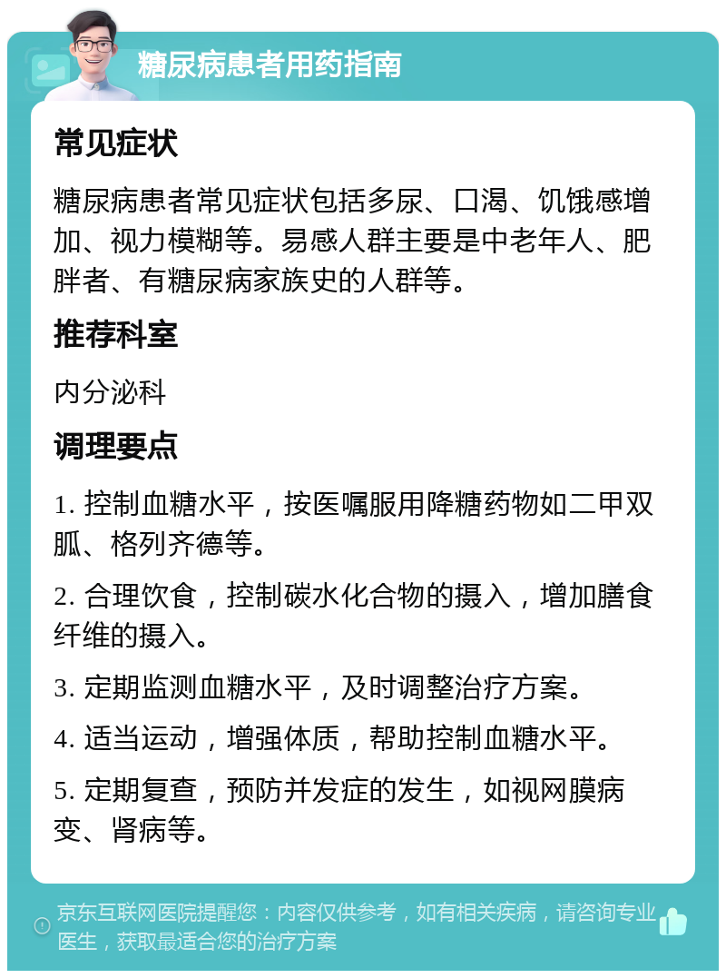 糖尿病患者用药指南 常见症状 糖尿病患者常见症状包括多尿、口渴、饥饿感增加、视力模糊等。易感人群主要是中老年人、肥胖者、有糖尿病家族史的人群等。 推荐科室 内分泌科 调理要点 1. 控制血糖水平，按医嘱服用降糖药物如二甲双胍、格列齐德等。 2. 合理饮食，控制碳水化合物的摄入，增加膳食纤维的摄入。 3. 定期监测血糖水平，及时调整治疗方案。 4. 适当运动，增强体质，帮助控制血糖水平。 5. 定期复查，预防并发症的发生，如视网膜病变、肾病等。