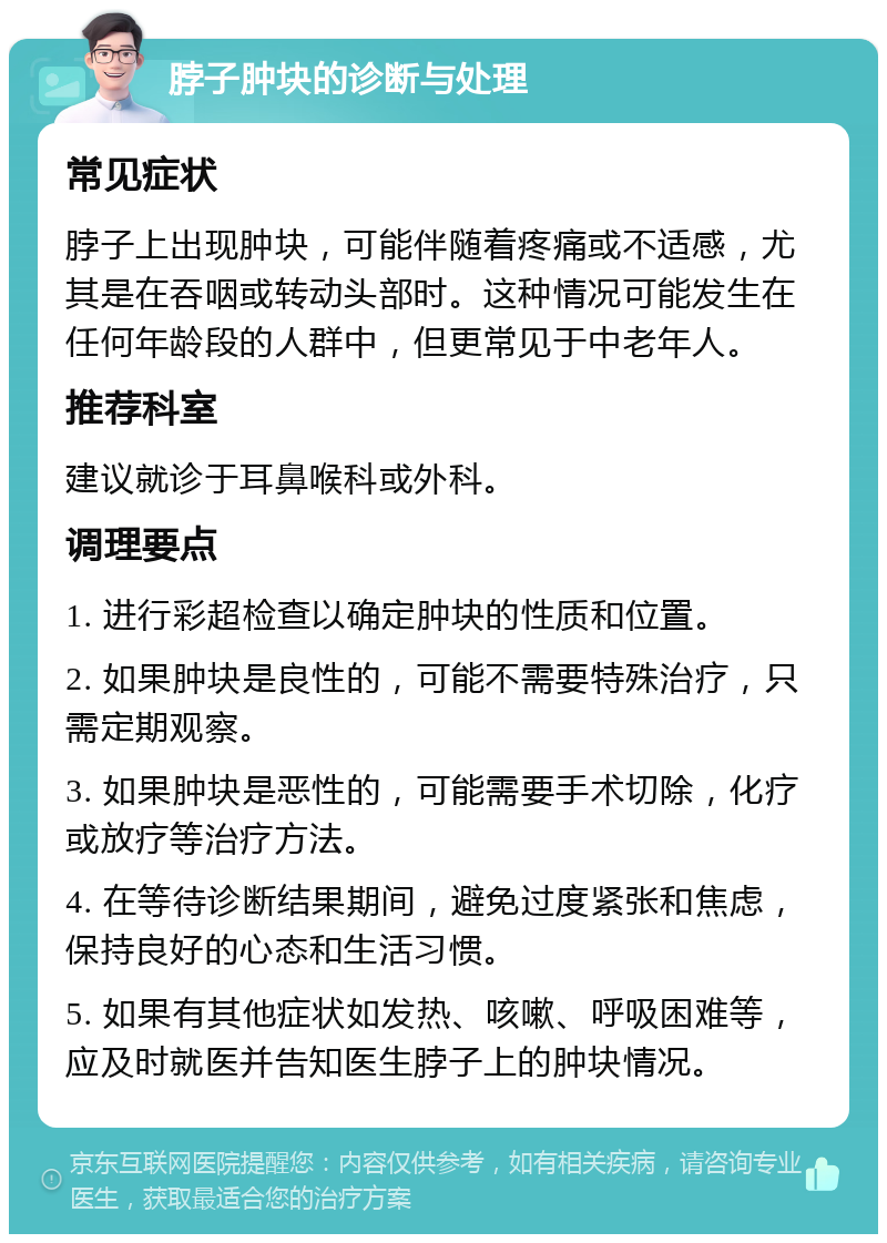 脖子肿块的诊断与处理 常见症状 脖子上出现肿块，可能伴随着疼痛或不适感，尤其是在吞咽或转动头部时。这种情况可能发生在任何年龄段的人群中，但更常见于中老年人。 推荐科室 建议就诊于耳鼻喉科或外科。 调理要点 1. 进行彩超检查以确定肿块的性质和位置。 2. 如果肿块是良性的，可能不需要特殊治疗，只需定期观察。 3. 如果肿块是恶性的，可能需要手术切除，化疗或放疗等治疗方法。 4. 在等待诊断结果期间，避免过度紧张和焦虑，保持良好的心态和生活习惯。 5. 如果有其他症状如发热、咳嗽、呼吸困难等，应及时就医并告知医生脖子上的肿块情况。