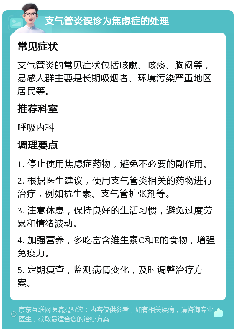 支气管炎误诊为焦虑症的处理 常见症状 支气管炎的常见症状包括咳嗽、咳痰、胸闷等，易感人群主要是长期吸烟者、环境污染严重地区居民等。 推荐科室 呼吸内科 调理要点 1. 停止使用焦虑症药物，避免不必要的副作用。 2. 根据医生建议，使用支气管炎相关的药物进行治疗，例如抗生素、支气管扩张剂等。 3. 注意休息，保持良好的生活习惯，避免过度劳累和情绪波动。 4. 加强营养，多吃富含维生素C和E的食物，增强免疫力。 5. 定期复查，监测病情变化，及时调整治疗方案。