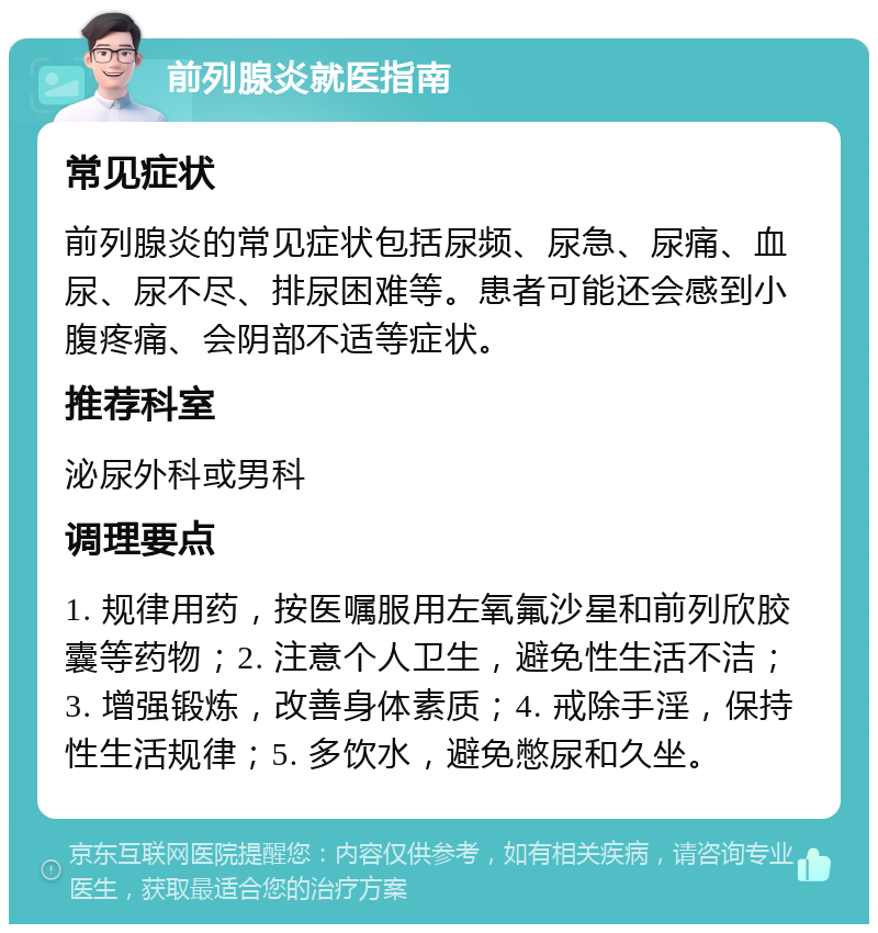 前列腺炎就医指南 常见症状 前列腺炎的常见症状包括尿频、尿急、尿痛、血尿、尿不尽、排尿困难等。患者可能还会感到小腹疼痛、会阴部不适等症状。 推荐科室 泌尿外科或男科 调理要点 1. 规律用药，按医嘱服用左氧氟沙星和前列欣胶囊等药物；2. 注意个人卫生，避免性生活不洁；3. 增强锻炼，改善身体素质；4. 戒除手淫，保持性生活规律；5. 多饮水，避免憋尿和久坐。