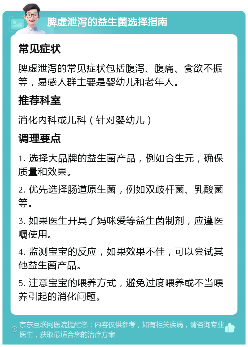 脾虚泄泻的益生菌选择指南 常见症状 脾虚泄泻的常见症状包括腹泻、腹痛、食欲不振等，易感人群主要是婴幼儿和老年人。 推荐科室 消化内科或儿科（针对婴幼儿） 调理要点 1. 选择大品牌的益生菌产品，例如合生元，确保质量和效果。 2. 优先选择肠道原生菌，例如双歧杆菌、乳酸菌等。 3. 如果医生开具了妈咪爱等益生菌制剂，应遵医嘱使用。 4. 监测宝宝的反应，如果效果不佳，可以尝试其他益生菌产品。 5. 注意宝宝的喂养方式，避免过度喂养或不当喂养引起的消化问题。