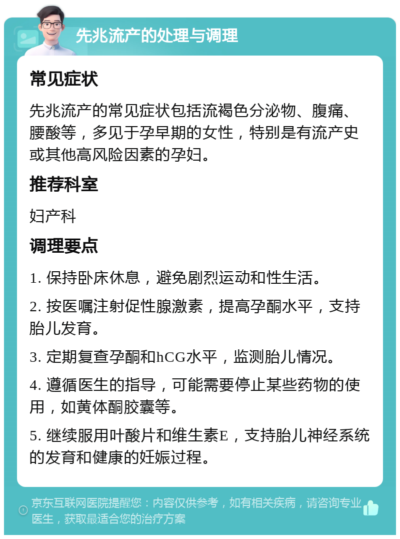 先兆流产的处理与调理 常见症状 先兆流产的常见症状包括流褐色分泌物、腹痛、腰酸等，多见于孕早期的女性，特别是有流产史或其他高风险因素的孕妇。 推荐科室 妇产科 调理要点 1. 保持卧床休息，避免剧烈运动和性生活。 2. 按医嘱注射促性腺激素，提高孕酮水平，支持胎儿发育。 3. 定期复查孕酮和hCG水平，监测胎儿情况。 4. 遵循医生的指导，可能需要停止某些药物的使用，如黄体酮胶囊等。 5. 继续服用叶酸片和维生素E，支持胎儿神经系统的发育和健康的妊娠过程。