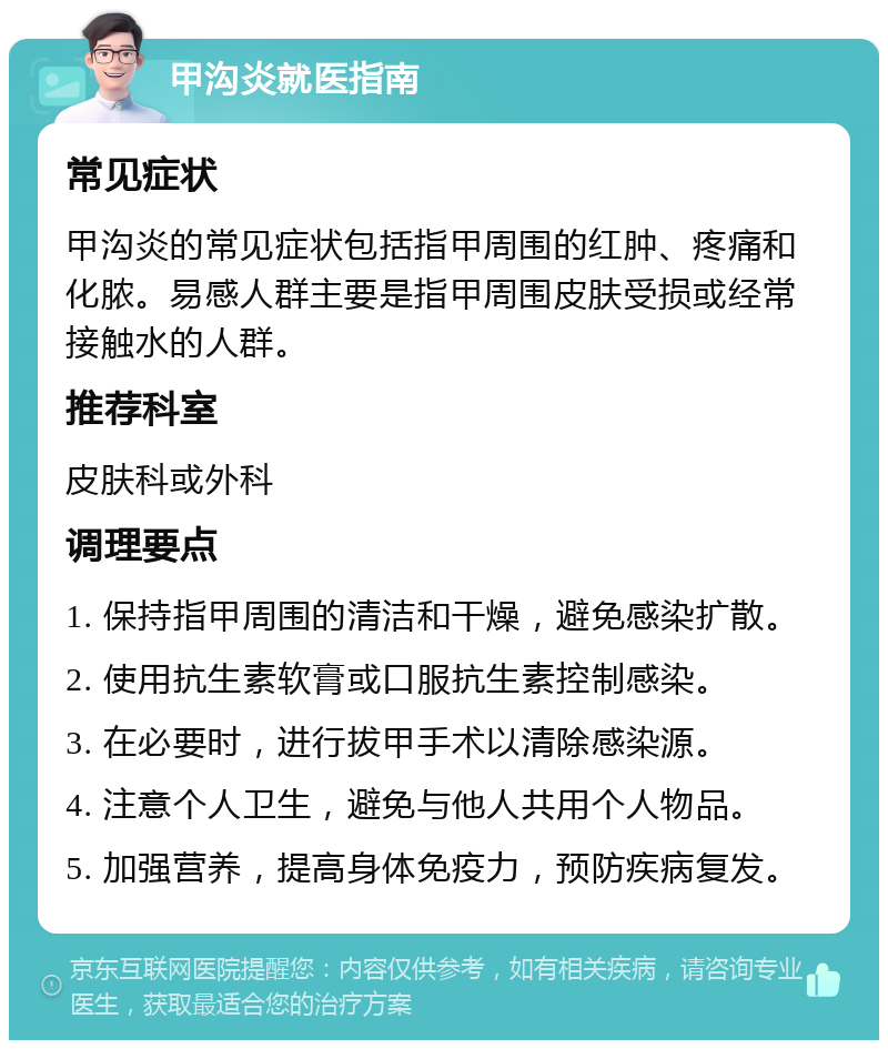 甲沟炎就医指南 常见症状 甲沟炎的常见症状包括指甲周围的红肿、疼痛和化脓。易感人群主要是指甲周围皮肤受损或经常接触水的人群。 推荐科室 皮肤科或外科 调理要点 1. 保持指甲周围的清洁和干燥，避免感染扩散。 2. 使用抗生素软膏或口服抗生素控制感染。 3. 在必要时，进行拔甲手术以清除感染源。 4. 注意个人卫生，避免与他人共用个人物品。 5. 加强营养，提高身体免疫力，预防疾病复发。