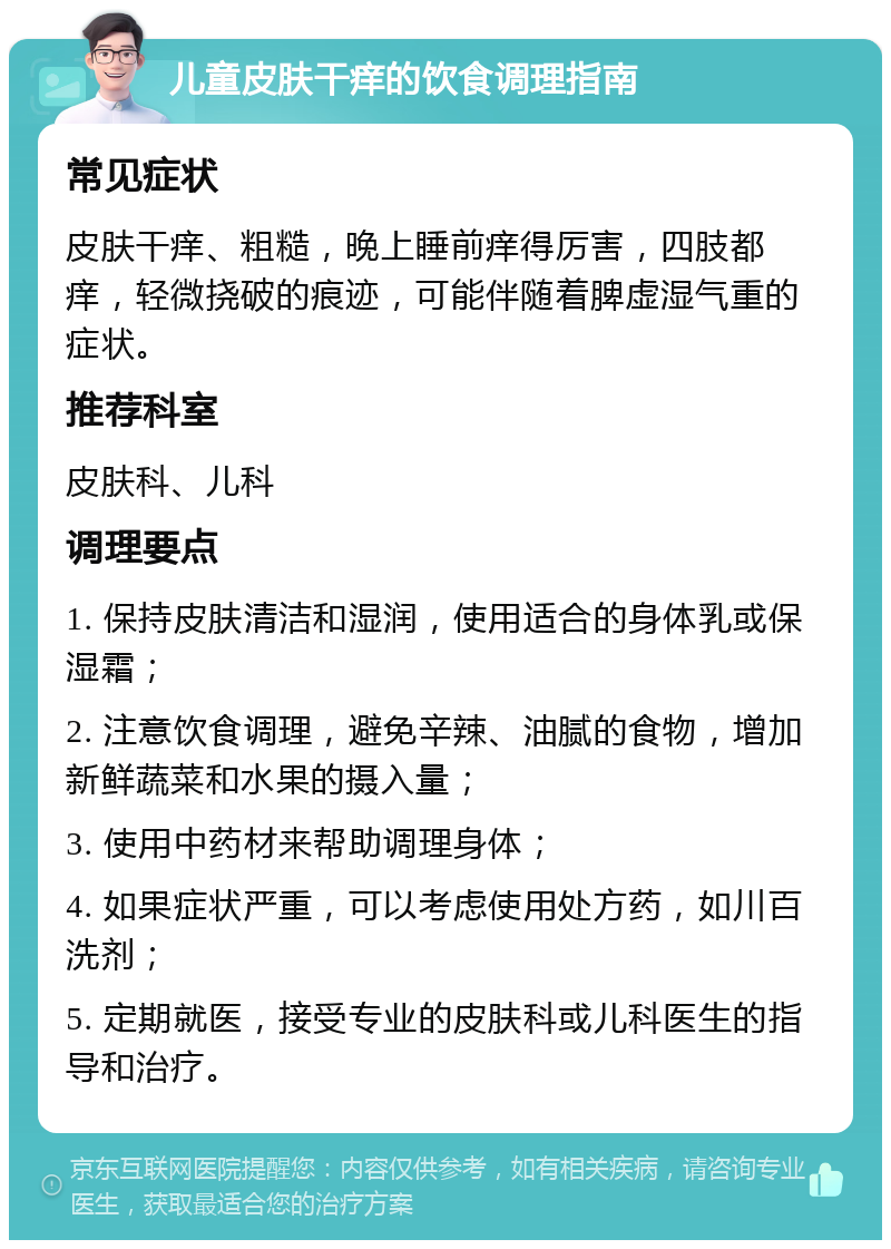 儿童皮肤干痒的饮食调理指南 常见症状 皮肤干痒、粗糙，晚上睡前痒得厉害，四肢都痒，轻微挠破的痕迹，可能伴随着脾虚湿气重的症状。 推荐科室 皮肤科、儿科 调理要点 1. 保持皮肤清洁和湿润，使用适合的身体乳或保湿霜； 2. 注意饮食调理，避免辛辣、油腻的食物，增加新鲜蔬菜和水果的摄入量； 3. 使用中药材来帮助调理身体； 4. 如果症状严重，可以考虑使用处方药，如川百洗剂； 5. 定期就医，接受专业的皮肤科或儿科医生的指导和治疗。