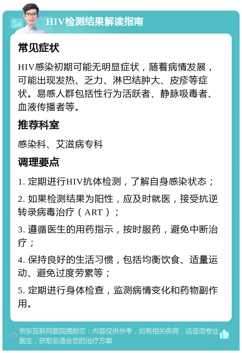 HIV检测结果解读指南 常见症状 HIV感染初期可能无明显症状，随着病情发展，可能出现发热、乏力、淋巴结肿大、皮疹等症状。易感人群包括性行为活跃者、静脉吸毒者、血液传播者等。 推荐科室 感染科、艾滋病专科 调理要点 1. 定期进行HIV抗体检测，了解自身感染状态； 2. 如果检测结果为阳性，应及时就医，接受抗逆转录病毒治疗（ART）； 3. 遵循医生的用药指示，按时服药，避免中断治疗； 4. 保持良好的生活习惯，包括均衡饮食、适量运动、避免过度劳累等； 5. 定期进行身体检查，监测病情变化和药物副作用。