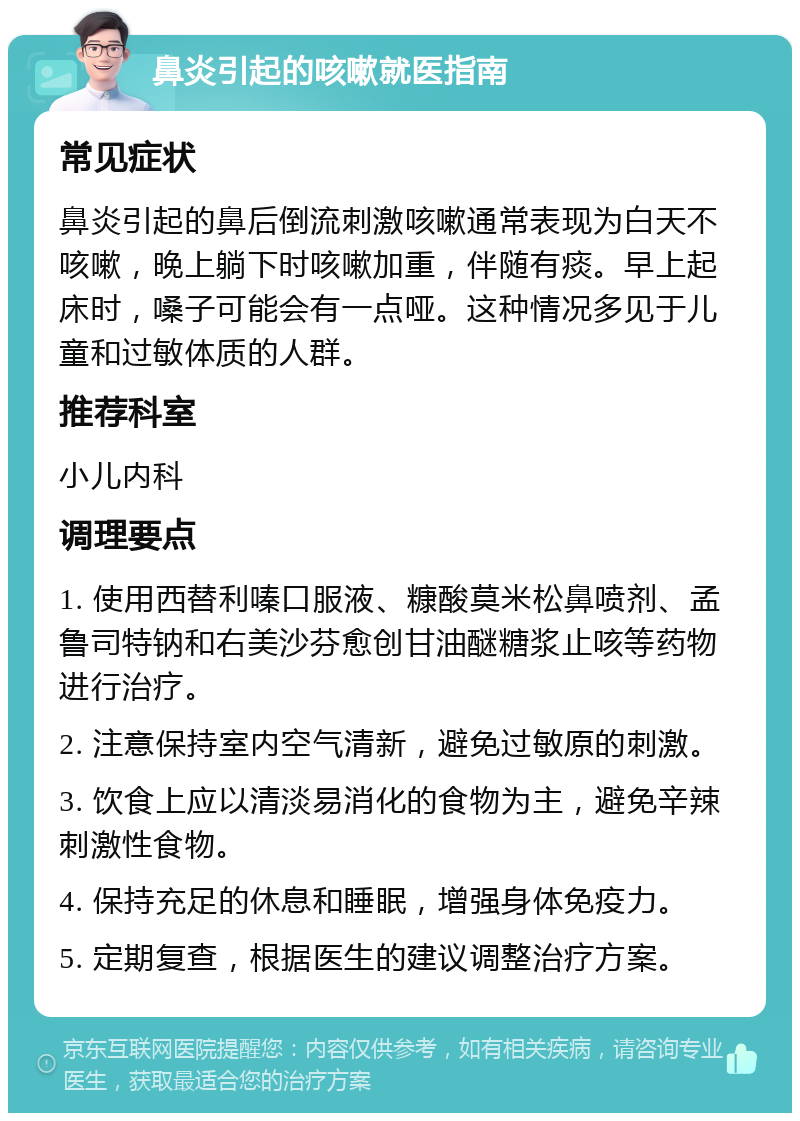 鼻炎引起的咳嗽就医指南 常见症状 鼻炎引起的鼻后倒流刺激咳嗽通常表现为白天不咳嗽，晚上躺下时咳嗽加重，伴随有痰。早上起床时，嗓子可能会有一点哑。这种情况多见于儿童和过敏体质的人群。 推荐科室 小儿内科 调理要点 1. 使用西替利嗪口服液、糠酸莫米松鼻喷剂、孟鲁司特钠和右美沙芬愈创甘油醚糖浆止咳等药物进行治疗。 2. 注意保持室内空气清新，避免过敏原的刺激。 3. 饮食上应以清淡易消化的食物为主，避免辛辣刺激性食物。 4. 保持充足的休息和睡眠，增强身体免疫力。 5. 定期复查，根据医生的建议调整治疗方案。