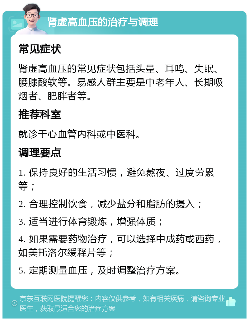 肾虚高血压的治疗与调理 常见症状 肾虚高血压的常见症状包括头晕、耳鸣、失眠、腰膝酸软等。易感人群主要是中老年人、长期吸烟者、肥胖者等。 推荐科室 就诊于心血管内科或中医科。 调理要点 1. 保持良好的生活习惯，避免熬夜、过度劳累等； 2. 合理控制饮食，减少盐分和脂肪的摄入； 3. 适当进行体育锻炼，增强体质； 4. 如果需要药物治疗，可以选择中成药或西药，如美托洛尔缓释片等； 5. 定期测量血压，及时调整治疗方案。