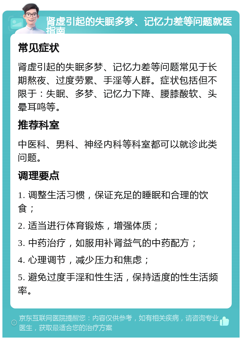 肾虚引起的失眠多梦、记忆力差等问题就医指南 常见症状 肾虚引起的失眠多梦、记忆力差等问题常见于长期熬夜、过度劳累、手淫等人群。症状包括但不限于：失眠、多梦、记忆力下降、腰膝酸软、头晕耳鸣等。 推荐科室 中医科、男科、神经内科等科室都可以就诊此类问题。 调理要点 1. 调整生活习惯，保证充足的睡眠和合理的饮食； 2. 适当进行体育锻炼，增强体质； 3. 中药治疗，如服用补肾益气的中药配方； 4. 心理调节，减少压力和焦虑； 5. 避免过度手淫和性生活，保持适度的性生活频率。