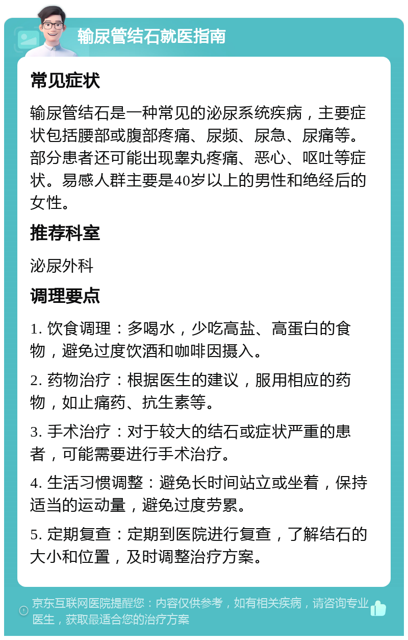 输尿管结石就医指南 常见症状 输尿管结石是一种常见的泌尿系统疾病，主要症状包括腰部或腹部疼痛、尿频、尿急、尿痛等。部分患者还可能出现睾丸疼痛、恶心、呕吐等症状。易感人群主要是40岁以上的男性和绝经后的女性。 推荐科室 泌尿外科 调理要点 1. 饮食调理：多喝水，少吃高盐、高蛋白的食物，避免过度饮酒和咖啡因摄入。 2. 药物治疗：根据医生的建议，服用相应的药物，如止痛药、抗生素等。 3. 手术治疗：对于较大的结石或症状严重的患者，可能需要进行手术治疗。 4. 生活习惯调整：避免长时间站立或坐着，保持适当的运动量，避免过度劳累。 5. 定期复查：定期到医院进行复查，了解结石的大小和位置，及时调整治疗方案。