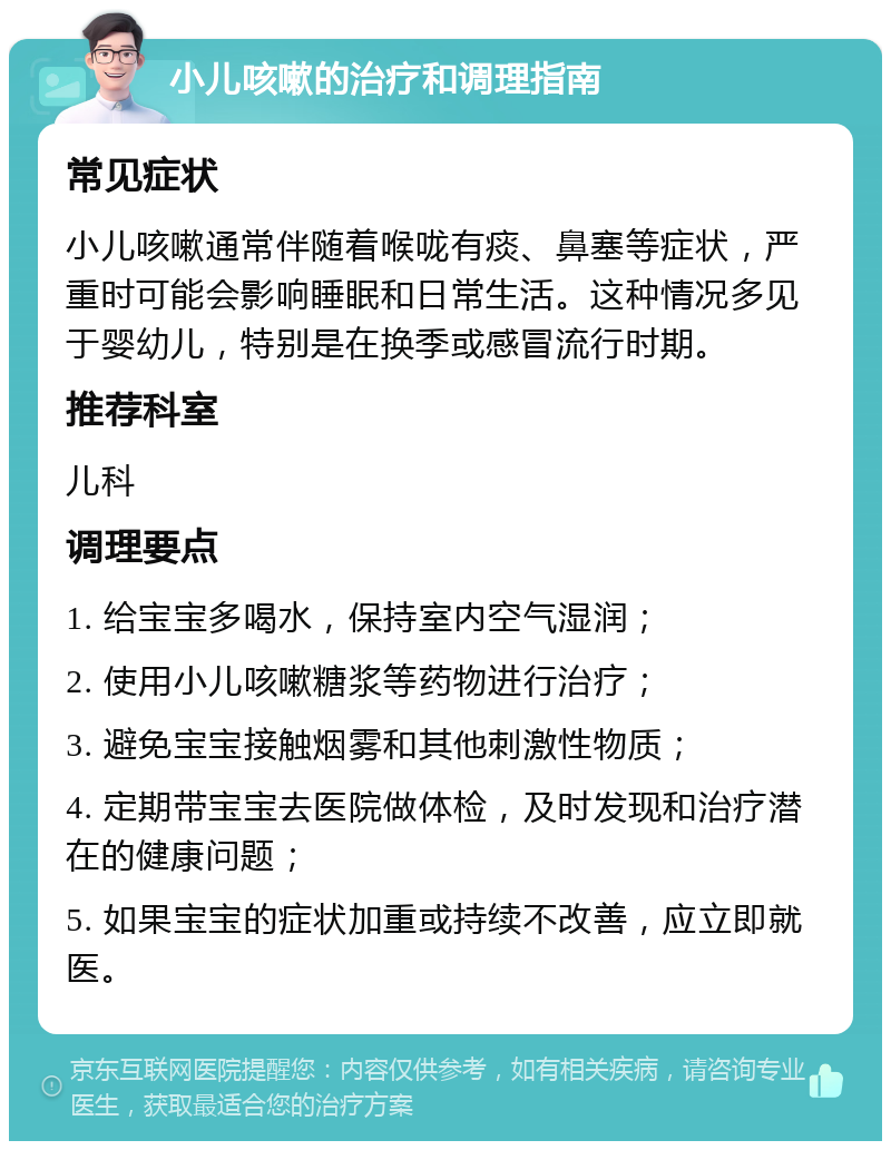 小儿咳嗽的治疗和调理指南 常见症状 小儿咳嗽通常伴随着喉咙有痰、鼻塞等症状，严重时可能会影响睡眠和日常生活。这种情况多见于婴幼儿，特别是在换季或感冒流行时期。 推荐科室 儿科 调理要点 1. 给宝宝多喝水，保持室内空气湿润； 2. 使用小儿咳嗽糖浆等药物进行治疗； 3. 避免宝宝接触烟雾和其他刺激性物质； 4. 定期带宝宝去医院做体检，及时发现和治疗潜在的健康问题； 5. 如果宝宝的症状加重或持续不改善，应立即就医。