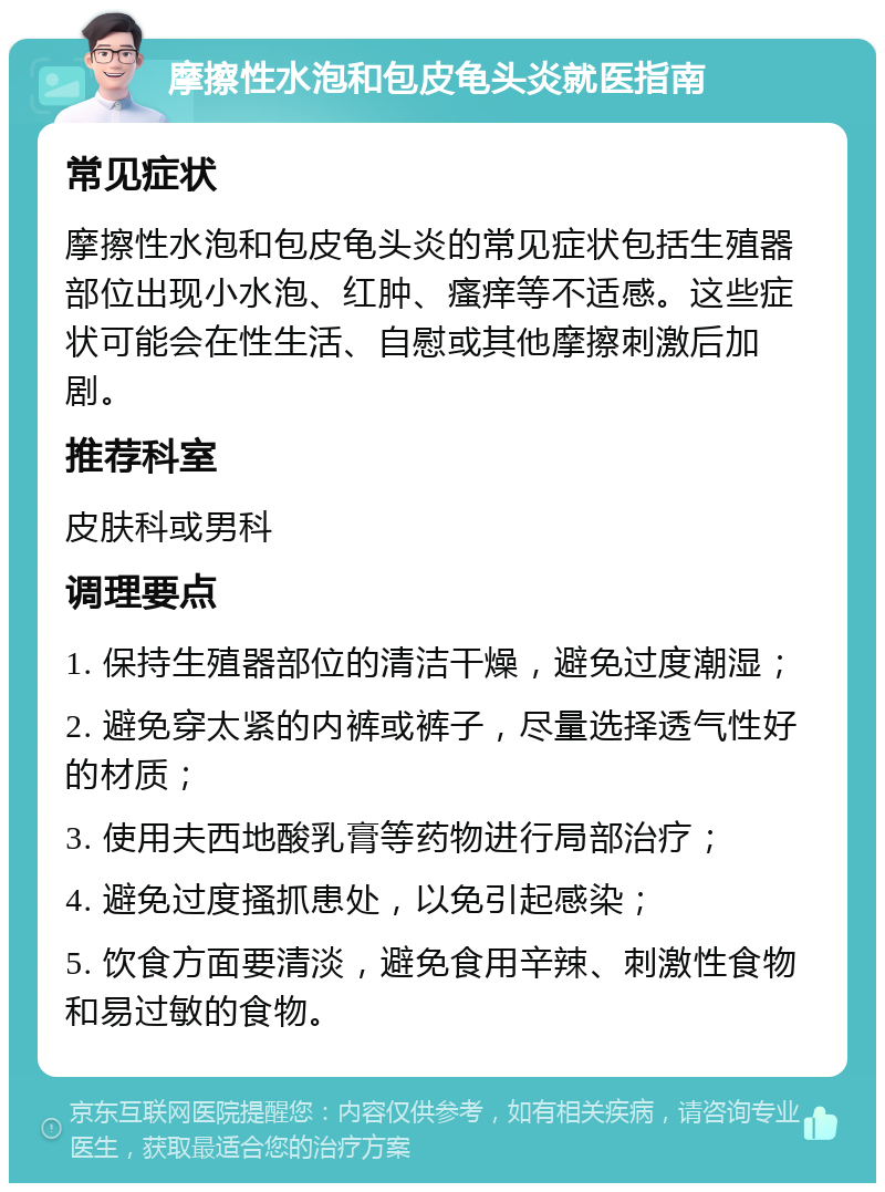 摩擦性水泡和包皮龟头炎就医指南 常见症状 摩擦性水泡和包皮龟头炎的常见症状包括生殖器部位出现小水泡、红肿、瘙痒等不适感。这些症状可能会在性生活、自慰或其他摩擦刺激后加剧。 推荐科室 皮肤科或男科 调理要点 1. 保持生殖器部位的清洁干燥，避免过度潮湿； 2. 避免穿太紧的内裤或裤子，尽量选择透气性好的材质； 3. 使用夫西地酸乳膏等药物进行局部治疗； 4. 避免过度搔抓患处，以免引起感染； 5. 饮食方面要清淡，避免食用辛辣、刺激性食物和易过敏的食物。