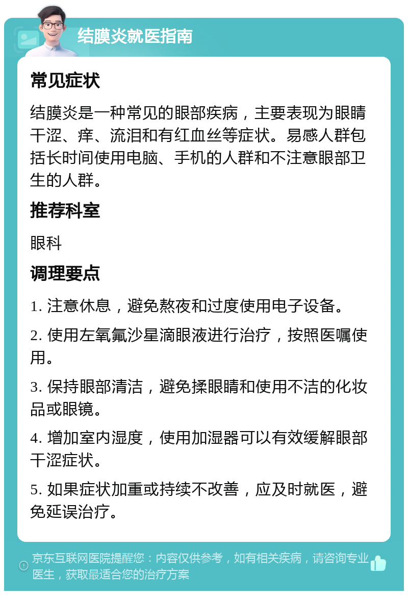 结膜炎就医指南 常见症状 结膜炎是一种常见的眼部疾病，主要表现为眼睛干涩、痒、流泪和有红血丝等症状。易感人群包括长时间使用电脑、手机的人群和不注意眼部卫生的人群。 推荐科室 眼科 调理要点 1. 注意休息，避免熬夜和过度使用电子设备。 2. 使用左氧氟沙星滴眼液进行治疗，按照医嘱使用。 3. 保持眼部清洁，避免揉眼睛和使用不洁的化妆品或眼镜。 4. 增加室内湿度，使用加湿器可以有效缓解眼部干涩症状。 5. 如果症状加重或持续不改善，应及时就医，避免延误治疗。