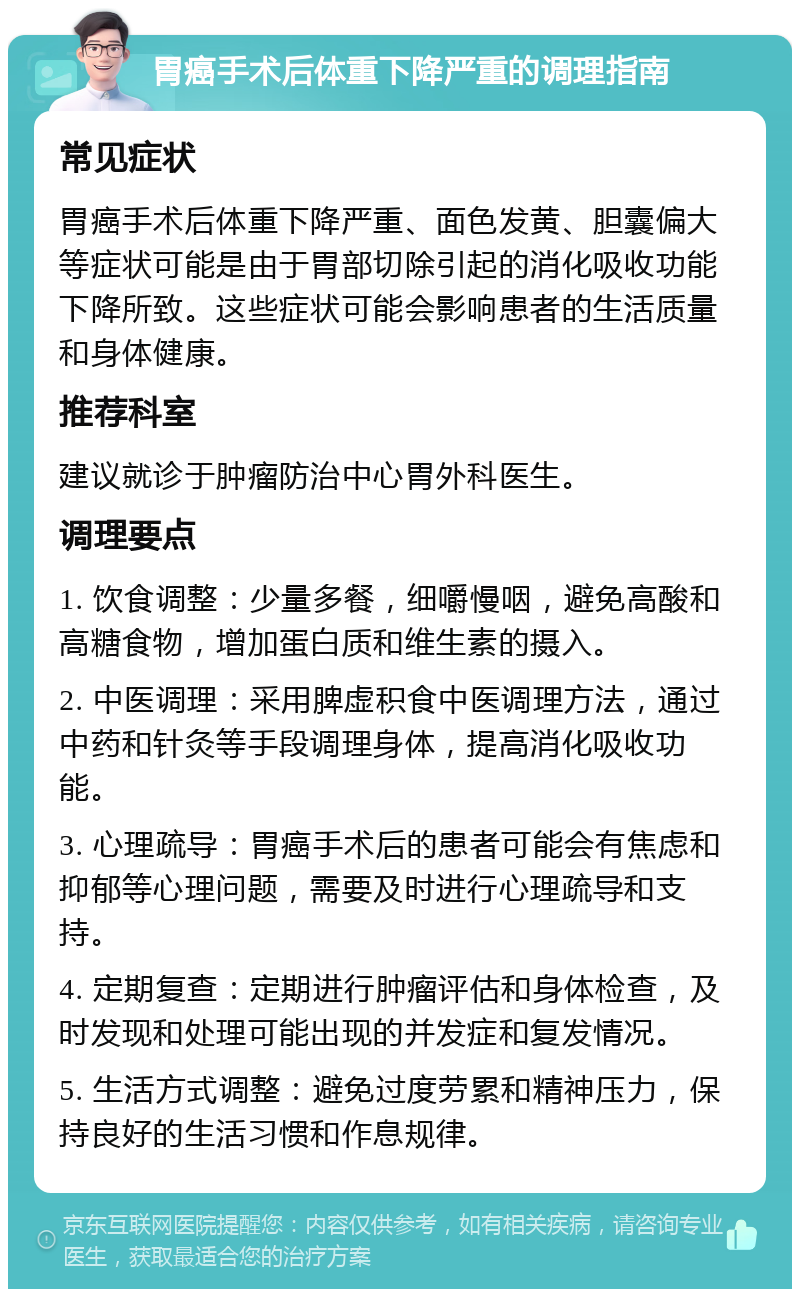 胃癌手术后体重下降严重的调理指南 常见症状 胃癌手术后体重下降严重、面色发黄、胆囊偏大等症状可能是由于胃部切除引起的消化吸收功能下降所致。这些症状可能会影响患者的生活质量和身体健康。 推荐科室 建议就诊于肿瘤防治中心胃外科医生。 调理要点 1. 饮食调整：少量多餐，细嚼慢咽，避免高酸和高糖食物，增加蛋白质和维生素的摄入。 2. 中医调理：采用脾虚积食中医调理方法，通过中药和针灸等手段调理身体，提高消化吸收功能。 3. 心理疏导：胃癌手术后的患者可能会有焦虑和抑郁等心理问题，需要及时进行心理疏导和支持。 4. 定期复查：定期进行肿瘤评估和身体检查，及时发现和处理可能出现的并发症和复发情况。 5. 生活方式调整：避免过度劳累和精神压力，保持良好的生活习惯和作息规律。