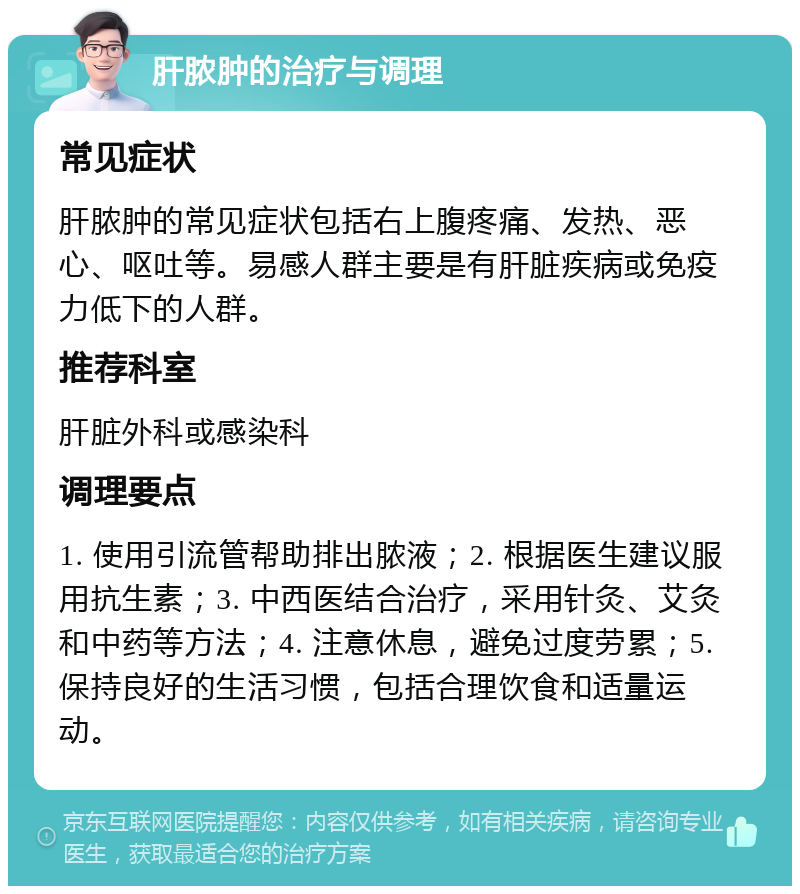 肝脓肿的治疗与调理 常见症状 肝脓肿的常见症状包括右上腹疼痛、发热、恶心、呕吐等。易感人群主要是有肝脏疾病或免疫力低下的人群。 推荐科室 肝脏外科或感染科 调理要点 1. 使用引流管帮助排出脓液；2. 根据医生建议服用抗生素；3. 中西医结合治疗，采用针灸、艾灸和中药等方法；4. 注意休息，避免过度劳累；5. 保持良好的生活习惯，包括合理饮食和适量运动。