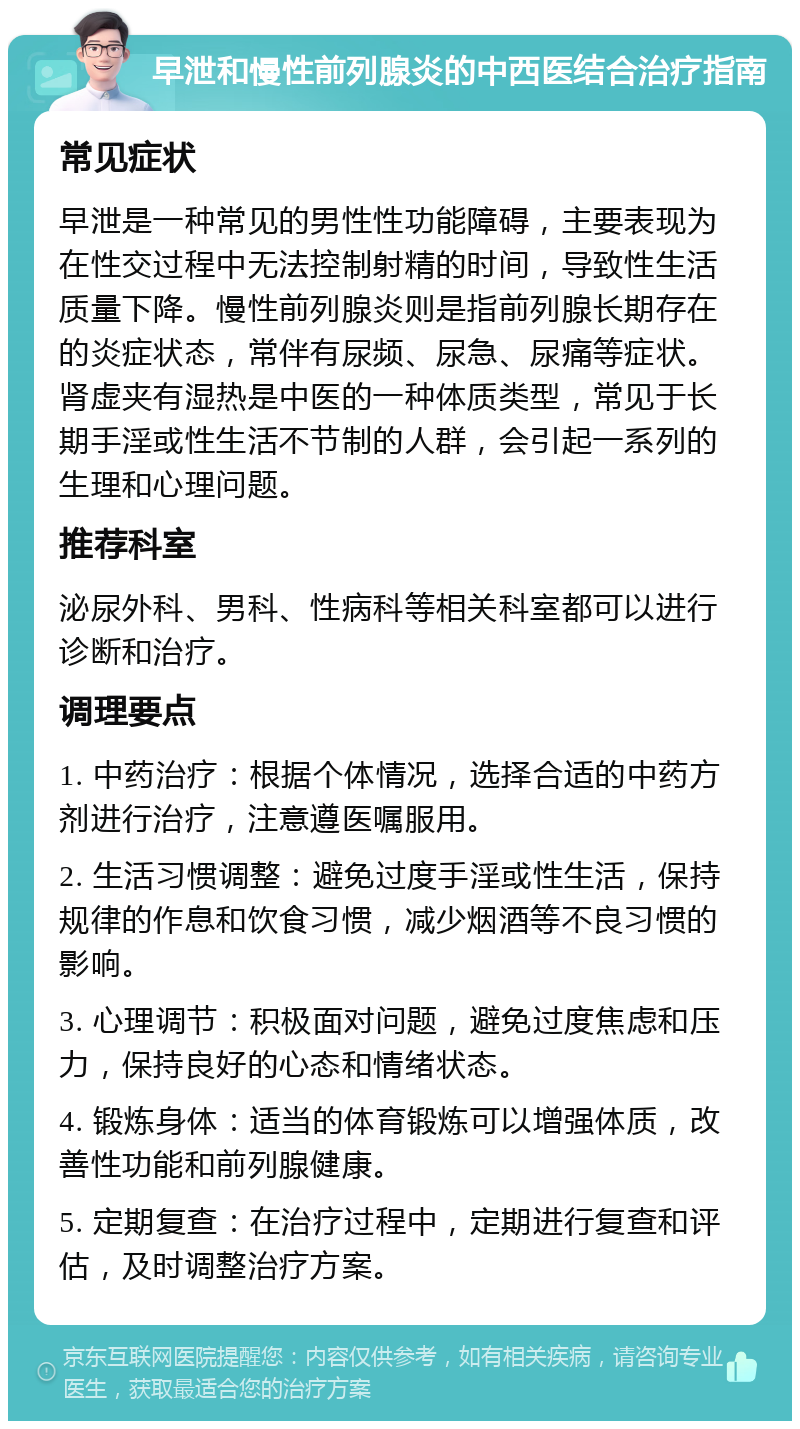 早泄和慢性前列腺炎的中西医结合治疗指南 常见症状 早泄是一种常见的男性性功能障碍，主要表现为在性交过程中无法控制射精的时间，导致性生活质量下降。慢性前列腺炎则是指前列腺长期存在的炎症状态，常伴有尿频、尿急、尿痛等症状。肾虚夹有湿热是中医的一种体质类型，常见于长期手淫或性生活不节制的人群，会引起一系列的生理和心理问题。 推荐科室 泌尿外科、男科、性病科等相关科室都可以进行诊断和治疗。 调理要点 1. 中药治疗：根据个体情况，选择合适的中药方剂进行治疗，注意遵医嘱服用。 2. 生活习惯调整：避免过度手淫或性生活，保持规律的作息和饮食习惯，减少烟酒等不良习惯的影响。 3. 心理调节：积极面对问题，避免过度焦虑和压力，保持良好的心态和情绪状态。 4. 锻炼身体：适当的体育锻炼可以增强体质，改善性功能和前列腺健康。 5. 定期复查：在治疗过程中，定期进行复查和评估，及时调整治疗方案。