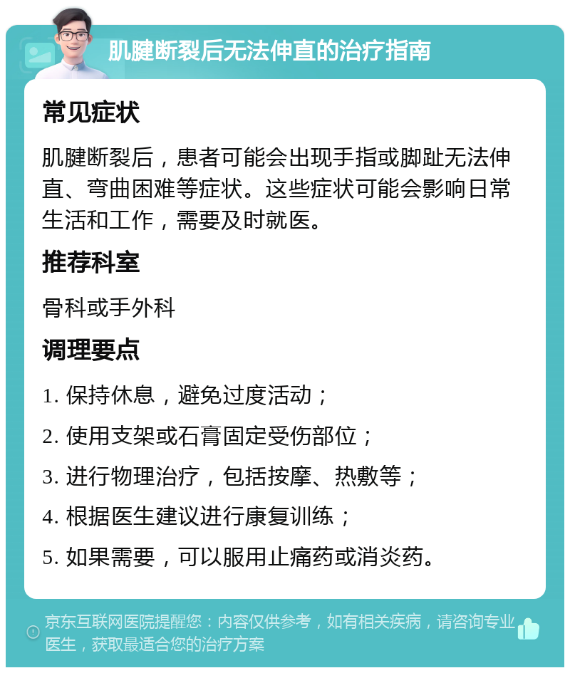 肌腱断裂后无法伸直的治疗指南 常见症状 肌腱断裂后，患者可能会出现手指或脚趾无法伸直、弯曲困难等症状。这些症状可能会影响日常生活和工作，需要及时就医。 推荐科室 骨科或手外科 调理要点 1. 保持休息，避免过度活动； 2. 使用支架或石膏固定受伤部位； 3. 进行物理治疗，包括按摩、热敷等； 4. 根据医生建议进行康复训练； 5. 如果需要，可以服用止痛药或消炎药。