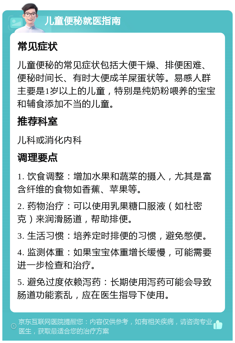 儿童便秘就医指南 常见症状 儿童便秘的常见症状包括大便干燥、排便困难、便秘时间长、有时大便成羊屎蛋状等。易感人群主要是1岁以上的儿童，特别是纯奶粉喂养的宝宝和辅食添加不当的儿童。 推荐科室 儿科或消化内科 调理要点 1. 饮食调整：增加水果和蔬菜的摄入，尤其是富含纤维的食物如香蕉、苹果等。 2. 药物治疗：可以使用乳果糖口服液（如杜密克）来润滑肠道，帮助排便。 3. 生活习惯：培养定时排便的习惯，避免憋便。 4. 监测体重：如果宝宝体重增长缓慢，可能需要进一步检查和治疗。 5. 避免过度依赖泻药：长期使用泻药可能会导致肠道功能紊乱，应在医生指导下使用。