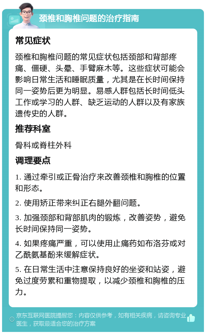 颈椎和胸椎问题的治疗指南 常见症状 颈椎和胸椎问题的常见症状包括颈部和背部疼痛、僵硬、头晕、手臂麻木等。这些症状可能会影响日常生活和睡眠质量，尤其是在长时间保持同一姿势后更为明显。易感人群包括长时间低头工作或学习的人群、缺乏运动的人群以及有家族遗传史的人群。 推荐科室 骨科或脊柱外科 调理要点 1. 通过牵引或正骨治疗来改善颈椎和胸椎的位置和形态。 2. 使用矫正带来纠正右腿外翻问题。 3. 加强颈部和背部肌肉的锻炼，改善姿势，避免长时间保持同一姿势。 4. 如果疼痛严重，可以使用止痛药如布洛芬或对乙酰氨基酚来缓解症状。 5. 在日常生活中注意保持良好的坐姿和站姿，避免过度劳累和重物提取，以减少颈椎和胸椎的压力。