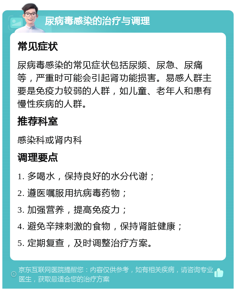 尿病毒感染的治疗与调理 常见症状 尿病毒感染的常见症状包括尿频、尿急、尿痛等，严重时可能会引起肾功能损害。易感人群主要是免疫力较弱的人群，如儿童、老年人和患有慢性疾病的人群。 推荐科室 感染科或肾内科 调理要点 1. 多喝水，保持良好的水分代谢； 2. 遵医嘱服用抗病毒药物； 3. 加强营养，提高免疫力； 4. 避免辛辣刺激的食物，保持肾脏健康； 5. 定期复查，及时调整治疗方案。