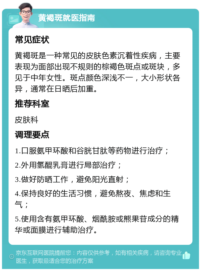 黄褐斑就医指南 常见症状 黄褐斑是一种常见的皮肤色素沉着性疾病，主要表现为面部出现不规则的棕褐色斑点或斑块，多见于中年女性。斑点颜色深浅不一，大小形状各异，通常在日晒后加重。 推荐科室 皮肤科 调理要点 1.口服氨甲环酸和谷胱甘肽等药物进行治疗； 2.外用氢醌乳膏进行局部治疗； 3.做好防晒工作，避免阳光直射； 4.保持良好的生活习惯，避免熬夜、焦虑和生气； 5.使用含有氨甲环酸、烟酰胺或熊果苷成分的精华或面膜进行辅助治疗。