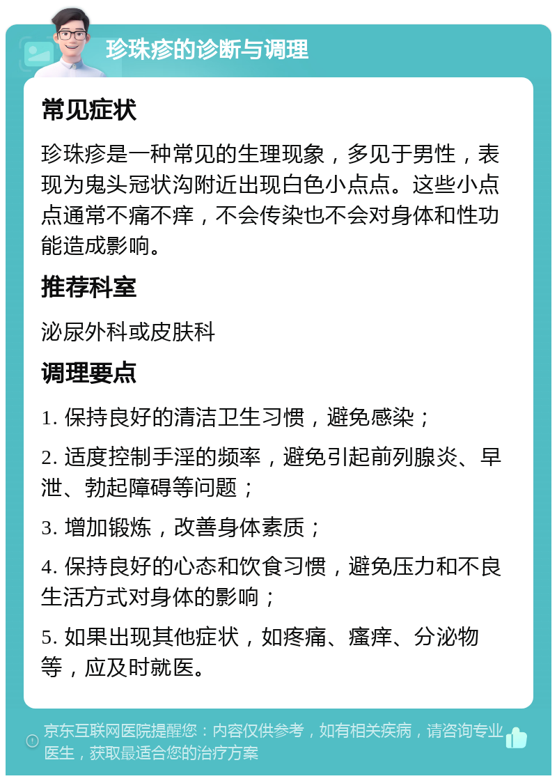 珍珠疹的诊断与调理 常见症状 珍珠疹是一种常见的生理现象，多见于男性，表现为鬼头冠状沟附近出现白色小点点。这些小点点通常不痛不痒，不会传染也不会对身体和性功能造成影响。 推荐科室 泌尿外科或皮肤科 调理要点 1. 保持良好的清洁卫生习惯，避免感染； 2. 适度控制手淫的频率，避免引起前列腺炎、早泄、勃起障碍等问题； 3. 增加锻炼，改善身体素质； 4. 保持良好的心态和饮食习惯，避免压力和不良生活方式对身体的影响； 5. 如果出现其他症状，如疼痛、瘙痒、分泌物等，应及时就医。