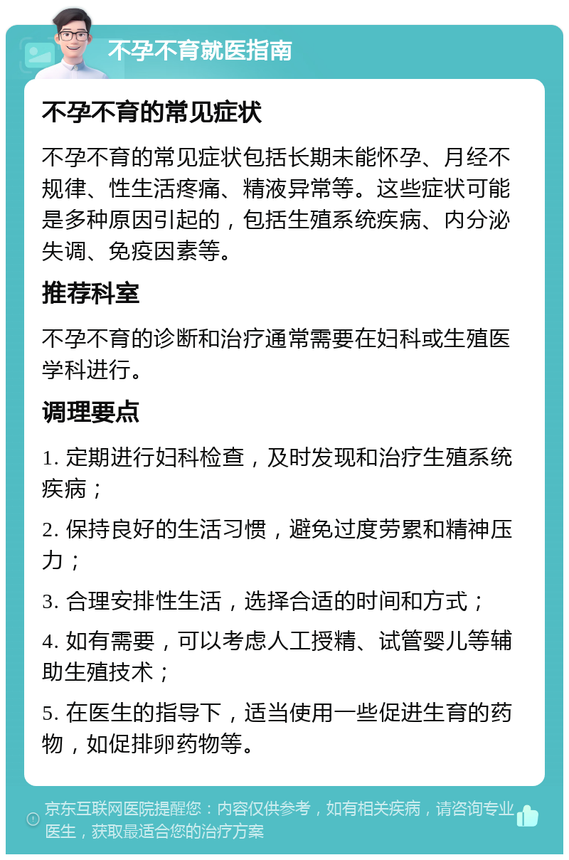 不孕不育就医指南 不孕不育的常见症状 不孕不育的常见症状包括长期未能怀孕、月经不规律、性生活疼痛、精液异常等。这些症状可能是多种原因引起的，包括生殖系统疾病、内分泌失调、免疫因素等。 推荐科室 不孕不育的诊断和治疗通常需要在妇科或生殖医学科进行。 调理要点 1. 定期进行妇科检查，及时发现和治疗生殖系统疾病； 2. 保持良好的生活习惯，避免过度劳累和精神压力； 3. 合理安排性生活，选择合适的时间和方式； 4. 如有需要，可以考虑人工授精、试管婴儿等辅助生殖技术； 5. 在医生的指导下，适当使用一些促进生育的药物，如促排卵药物等。