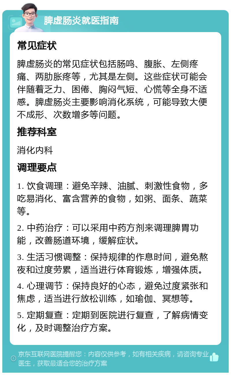 脾虚肠炎就医指南 常见症状 脾虚肠炎的常见症状包括肠鸣、腹胀、左侧疼痛、两肋胀疼等，尤其是左侧。这些症状可能会伴随着乏力、困倦、胸闷气短、心慌等全身不适感。脾虚肠炎主要影响消化系统，可能导致大便不成形、次数增多等问题。 推荐科室 消化内科 调理要点 1. 饮食调理：避免辛辣、油腻、刺激性食物，多吃易消化、富含营养的食物，如粥、面条、蔬菜等。 2. 中药治疗：可以采用中药方剂来调理脾胃功能，改善肠道环境，缓解症状。 3. 生活习惯调整：保持规律的作息时间，避免熬夜和过度劳累，适当进行体育锻炼，增强体质。 4. 心理调节：保持良好的心态，避免过度紧张和焦虑，适当进行放松训练，如瑜伽、冥想等。 5. 定期复查：定期到医院进行复查，了解病情变化，及时调整治疗方案。