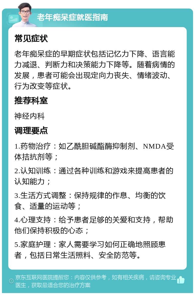 老年痴呆症就医指南 常见症状 老年痴呆症的早期症状包括记忆力下降、语言能力减退、判断力和决策能力下降等。随着病情的发展，患者可能会出现定向力丧失、情绪波动、行为改变等症状。 推荐科室 神经内科 调理要点 1.药物治疗：如乙酰胆碱酯酶抑制剂、NMDA受体拮抗剂等； 2.认知训练：通过各种训练和游戏来提高患者的认知能力； 3.生活方式调整：保持规律的作息、均衡的饮食、适量的运动等； 4.心理支持：给予患者足够的关爱和支持，帮助他们保持积极的心态； 5.家庭护理：家人需要学习如何正确地照顾患者，包括日常生活照料、安全防范等。