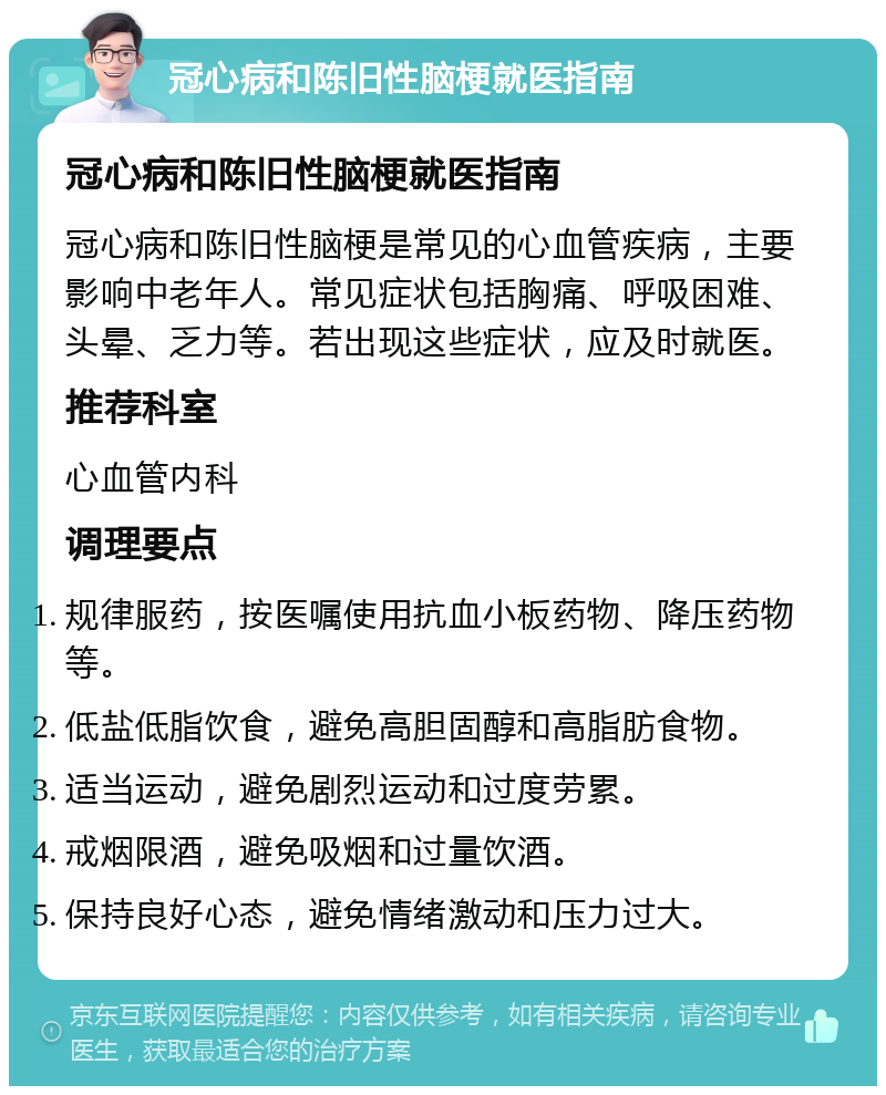 冠心病和陈旧性脑梗就医指南 冠心病和陈旧性脑梗就医指南 冠心病和陈旧性脑梗是常见的心血管疾病，主要影响中老年人。常见症状包括胸痛、呼吸困难、头晕、乏力等。若出现这些症状，应及时就医。 推荐科室 心血管内科 调理要点 规律服药，按医嘱使用抗血小板药物、降压药物等。 低盐低脂饮食，避免高胆固醇和高脂肪食物。 适当运动，避免剧烈运动和过度劳累。 戒烟限酒，避免吸烟和过量饮酒。 保持良好心态，避免情绪激动和压力过大。