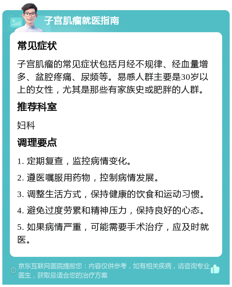 子宫肌瘤就医指南 常见症状 子宫肌瘤的常见症状包括月经不规律、经血量增多、盆腔疼痛、尿频等。易感人群主要是30岁以上的女性，尤其是那些有家族史或肥胖的人群。 推荐科室 妇科 调理要点 1. 定期复查，监控病情变化。 2. 遵医嘱服用药物，控制病情发展。 3. 调整生活方式，保持健康的饮食和运动习惯。 4. 避免过度劳累和精神压力，保持良好的心态。 5. 如果病情严重，可能需要手术治疗，应及时就医。