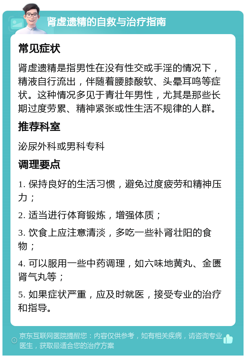 肾虚遗精的自救与治疗指南 常见症状 肾虚遗精是指男性在没有性交或手淫的情况下，精液自行流出，伴随着腰膝酸软、头晕耳鸣等症状。这种情况多见于青壮年男性，尤其是那些长期过度劳累、精神紧张或性生活不规律的人群。 推荐科室 泌尿外科或男科专科 调理要点 1. 保持良好的生活习惯，避免过度疲劳和精神压力； 2. 适当进行体育锻炼，增强体质； 3. 饮食上应注意清淡，多吃一些补肾壮阳的食物； 4. 可以服用一些中药调理，如六味地黄丸、金匮肾气丸等； 5. 如果症状严重，应及时就医，接受专业的治疗和指导。