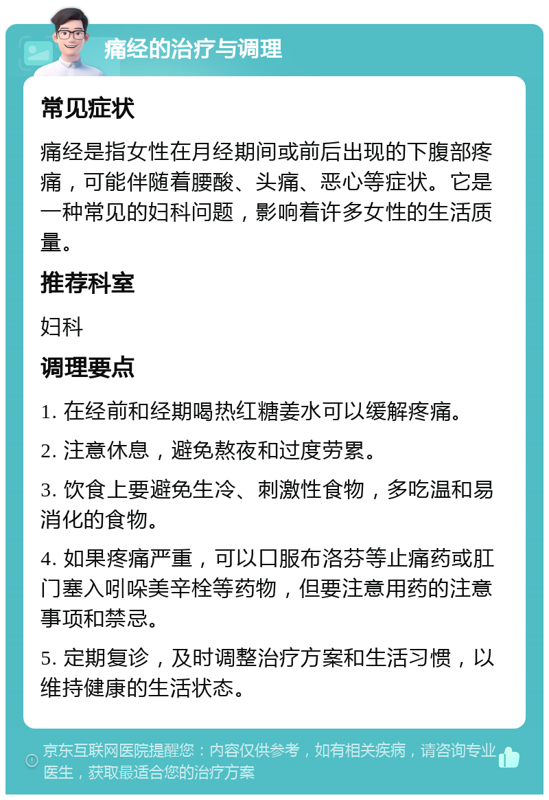 痛经的治疗与调理 常见症状 痛经是指女性在月经期间或前后出现的下腹部疼痛，可能伴随着腰酸、头痛、恶心等症状。它是一种常见的妇科问题，影响着许多女性的生活质量。 推荐科室 妇科 调理要点 1. 在经前和经期喝热红糖姜水可以缓解疼痛。 2. 注意休息，避免熬夜和过度劳累。 3. 饮食上要避免生冷、刺激性食物，多吃温和易消化的食物。 4. 如果疼痛严重，可以口服布洛芬等止痛药或肛门塞入吲哚美辛栓等药物，但要注意用药的注意事项和禁忌。 5. 定期复诊，及时调整治疗方案和生活习惯，以维持健康的生活状态。