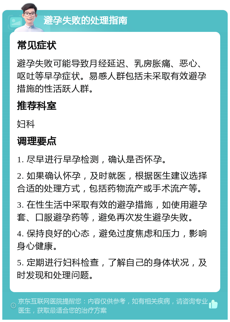 避孕失败的处理指南 常见症状 避孕失败可能导致月经延迟、乳房胀痛、恶心、呕吐等早孕症状。易感人群包括未采取有效避孕措施的性活跃人群。 推荐科室 妇科 调理要点 1. 尽早进行早孕检测，确认是否怀孕。 2. 如果确认怀孕，及时就医，根据医生建议选择合适的处理方式，包括药物流产或手术流产等。 3. 在性生活中采取有效的避孕措施，如使用避孕套、口服避孕药等，避免再次发生避孕失败。 4. 保持良好的心态，避免过度焦虑和压力，影响身心健康。 5. 定期进行妇科检查，了解自己的身体状况，及时发现和处理问题。