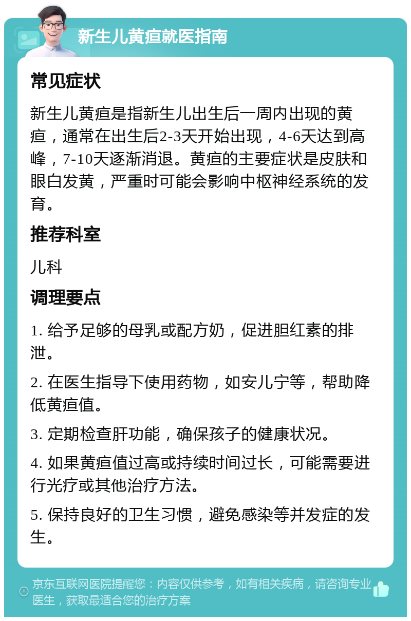 新生儿黄疸就医指南 常见症状 新生儿黄疸是指新生儿出生后一周内出现的黄疸，通常在出生后2-3天开始出现，4-6天达到高峰，7-10天逐渐消退。黄疸的主要症状是皮肤和眼白发黄，严重时可能会影响中枢神经系统的发育。 推荐科室 儿科 调理要点 1. 给予足够的母乳或配方奶，促进胆红素的排泄。 2. 在医生指导下使用药物，如安儿宁等，帮助降低黄疸值。 3. 定期检查肝功能，确保孩子的健康状况。 4. 如果黄疸值过高或持续时间过长，可能需要进行光疗或其他治疗方法。 5. 保持良好的卫生习惯，避免感染等并发症的发生。