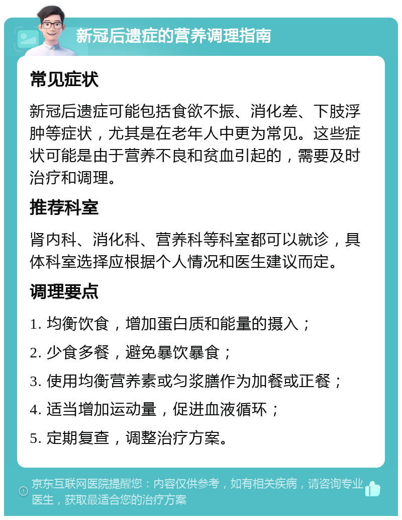 新冠后遗症的营养调理指南 常见症状 新冠后遗症可能包括食欲不振、消化差、下肢浮肿等症状，尤其是在老年人中更为常见。这些症状可能是由于营养不良和贫血引起的，需要及时治疗和调理。 推荐科室 肾内科、消化科、营养科等科室都可以就诊，具体科室选择应根据个人情况和医生建议而定。 调理要点 1. 均衡饮食，增加蛋白质和能量的摄入； 2. 少食多餐，避免暴饮暴食； 3. 使用均衡营养素或匀浆膳作为加餐或正餐； 4. 适当增加运动量，促进血液循环； 5. 定期复查，调整治疗方案。