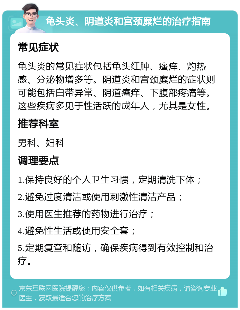 龟头炎、阴道炎和宫颈糜烂的治疗指南 常见症状 龟头炎的常见症状包括龟头红肿、瘙痒、灼热感、分泌物增多等。阴道炎和宫颈糜烂的症状则可能包括白带异常、阴道瘙痒、下腹部疼痛等。这些疾病多见于性活跃的成年人，尤其是女性。 推荐科室 男科、妇科 调理要点 1.保持良好的个人卫生习惯，定期清洗下体； 2.避免过度清洁或使用刺激性清洁产品； 3.使用医生推荐的药物进行治疗； 4.避免性生活或使用安全套； 5.定期复查和随访，确保疾病得到有效控制和治疗。