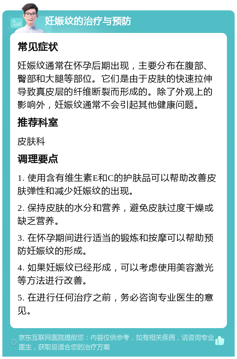 妊娠纹的治疗与预防 常见症状 妊娠纹通常在怀孕后期出现，主要分布在腹部、臀部和大腿等部位。它们是由于皮肤的快速拉伸导致真皮层的纤维断裂而形成的。除了外观上的影响外，妊娠纹通常不会引起其他健康问题。 推荐科室 皮肤科 调理要点 1. 使用含有维生素E和C的护肤品可以帮助改善皮肤弹性和减少妊娠纹的出现。 2. 保持皮肤的水分和营养，避免皮肤过度干燥或缺乏营养。 3. 在怀孕期间进行适当的锻炼和按摩可以帮助预防妊娠纹的形成。 4. 如果妊娠纹已经形成，可以考虑使用美容激光等方法进行改善。 5. 在进行任何治疗之前，务必咨询专业医生的意见。