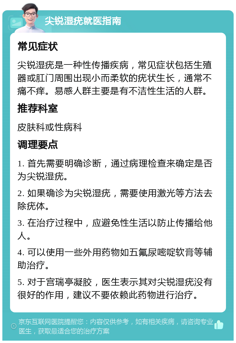 尖锐湿疣就医指南 常见症状 尖锐湿疣是一种性传播疾病，常见症状包括生殖器或肛门周围出现小而柔软的疣状生长，通常不痛不痒。易感人群主要是有不洁性生活的人群。 推荐科室 皮肤科或性病科 调理要点 1. 首先需要明确诊断，通过病理检查来确定是否为尖锐湿疣。 2. 如果确诊为尖锐湿疣，需要使用激光等方法去除疣体。 3. 在治疗过程中，应避免性生活以防止传播给他人。 4. 可以使用一些外用药物如五氟尿嘧啶软膏等辅助治疗。 5. 对于宫瑞亭凝胶，医生表示其对尖锐湿疣没有很好的作用，建议不要依赖此药物进行治疗。