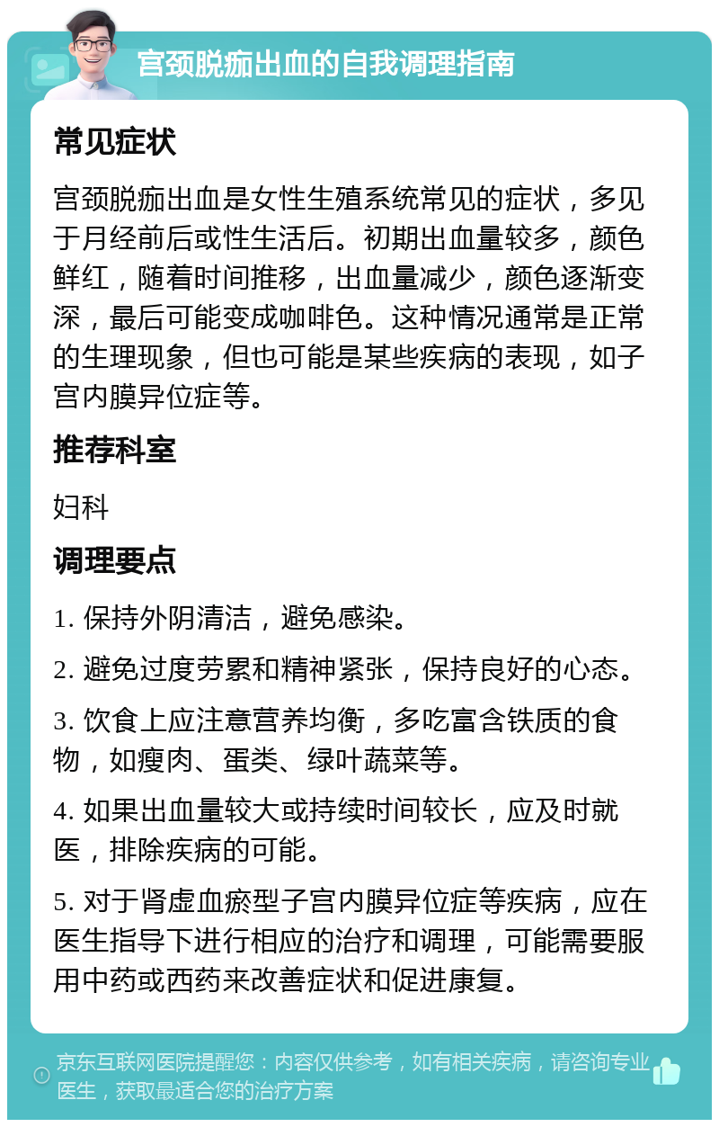 宫颈脱痂出血的自我调理指南 常见症状 宫颈脱痂出血是女性生殖系统常见的症状，多见于月经前后或性生活后。初期出血量较多，颜色鲜红，随着时间推移，出血量减少，颜色逐渐变深，最后可能变成咖啡色。这种情况通常是正常的生理现象，但也可能是某些疾病的表现，如子宫内膜异位症等。 推荐科室 妇科 调理要点 1. 保持外阴清洁，避免感染。 2. 避免过度劳累和精神紧张，保持良好的心态。 3. 饮食上应注意营养均衡，多吃富含铁质的食物，如瘦肉、蛋类、绿叶蔬菜等。 4. 如果出血量较大或持续时间较长，应及时就医，排除疾病的可能。 5. 对于肾虚血瘀型子宫内膜异位症等疾病，应在医生指导下进行相应的治疗和调理，可能需要服用中药或西药来改善症状和促进康复。