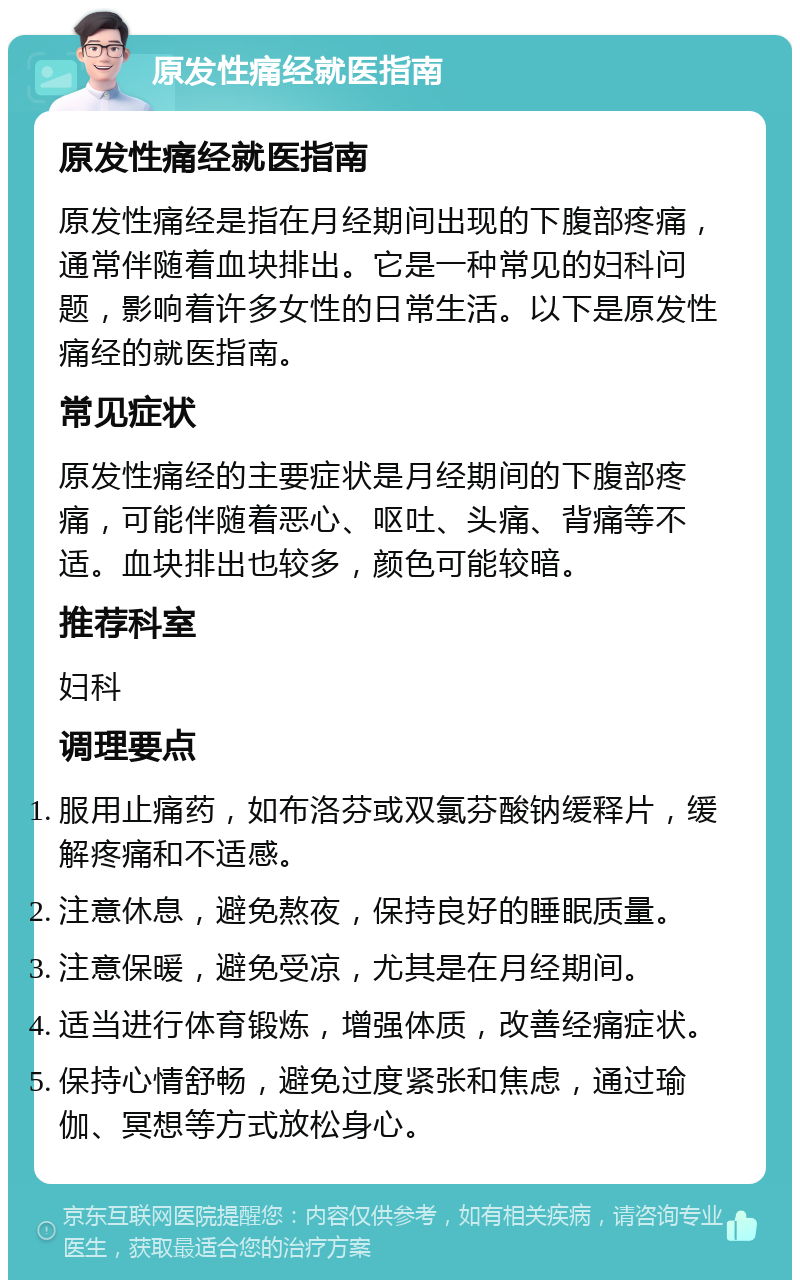 原发性痛经就医指南 原发性痛经就医指南 原发性痛经是指在月经期间出现的下腹部疼痛，通常伴随着血块排出。它是一种常见的妇科问题，影响着许多女性的日常生活。以下是原发性痛经的就医指南。 常见症状 原发性痛经的主要症状是月经期间的下腹部疼痛，可能伴随着恶心、呕吐、头痛、背痛等不适。血块排出也较多，颜色可能较暗。 推荐科室 妇科 调理要点 服用止痛药，如布洛芬或双氯芬酸钠缓释片，缓解疼痛和不适感。 注意休息，避免熬夜，保持良好的睡眠质量。 注意保暖，避免受凉，尤其是在月经期间。 适当进行体育锻炼，增强体质，改善经痛症状。 保持心情舒畅，避免过度紧张和焦虑，通过瑜伽、冥想等方式放松身心。