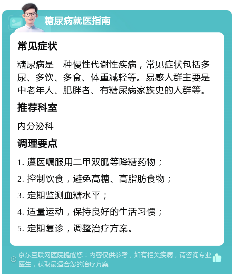 糖尿病就医指南 常见症状 糖尿病是一种慢性代谢性疾病，常见症状包括多尿、多饮、多食、体重减轻等。易感人群主要是中老年人、肥胖者、有糖尿病家族史的人群等。 推荐科室 内分泌科 调理要点 1. 遵医嘱服用二甲双胍等降糖药物； 2. 控制饮食，避免高糖、高脂肪食物； 3. 定期监测血糖水平； 4. 适量运动，保持良好的生活习惯； 5. 定期复诊，调整治疗方案。